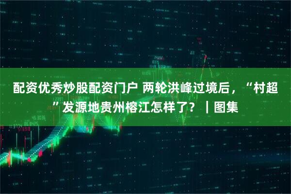 配资优秀炒股配资门户 两轮洪峰过境后，“村超”发源地贵州榕江怎样了？｜图集