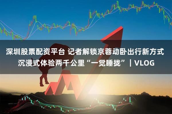 深圳股票配资平台 记者解锁京蓉动卧出行新方式 沉浸式体验两千公里“一觉睡拢”｜VLOG