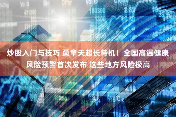 炒股入门与技巧 桑拿天超长待机！全国高温健康风险预警首次发布 这些地方风险极高