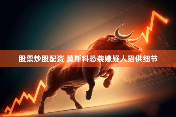 股票炒股配资 莫斯科恐袭嫌疑人招供细节