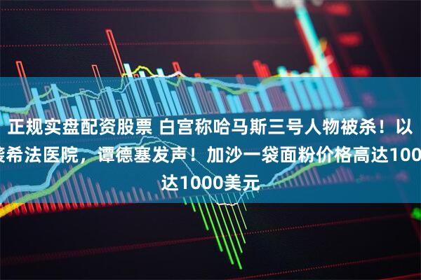 正规实盘配资股票 白宫称哈马斯三号人物被杀！以军再袭希法医院，谭德塞发声！加沙一袋面粉价格高达1000美元