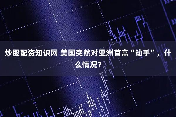 炒股配资知识网 美国突然对亚洲首富“动手”，什么情况？