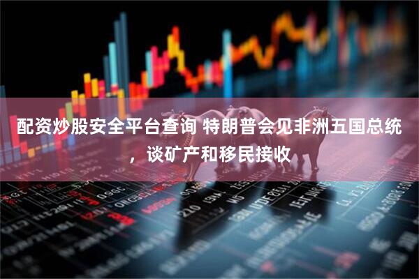 配资炒股安全平台查询 特朗普会见非洲五国总统，谈矿产和移民接收