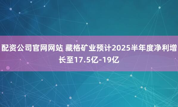 配资公司官网网站 藏格矿业预计2025半年度净利增长至17.5亿-19亿