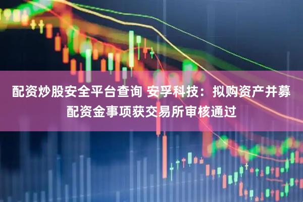 配资炒股安全平台查询 安孚科技：拟购资产并募配资金事项获交易所审核通过