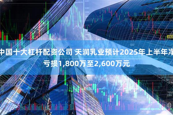 中国十大杠杆配资公司 天润乳业预计2025年上半年净亏损1,800万至2,600万元