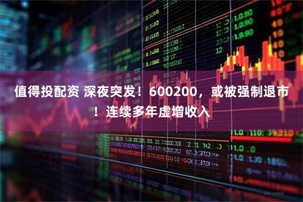 值得投配资 深夜突发！600200，或被强制退市！连续多年虚增收入