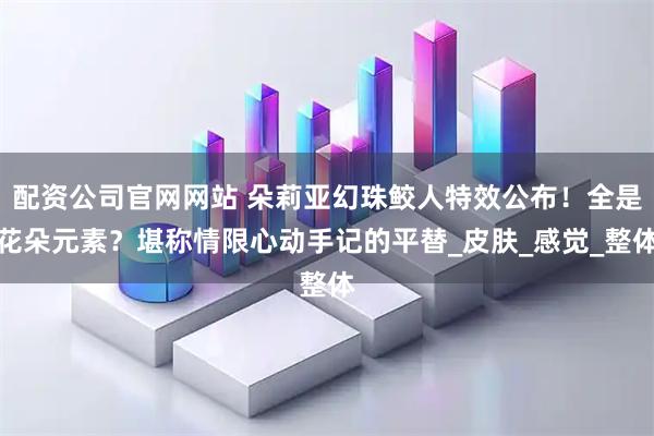 配资公司官网网站 朵莉亚幻珠鲛人特效公布！全是花朵元素？堪称情限心动手记的平替_皮肤_感觉_整体