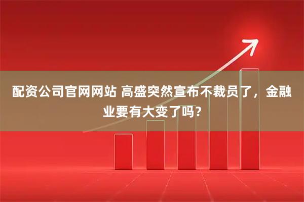 配资公司官网网站 高盛突然宣布不裁员了，金融业要有大变了吗？