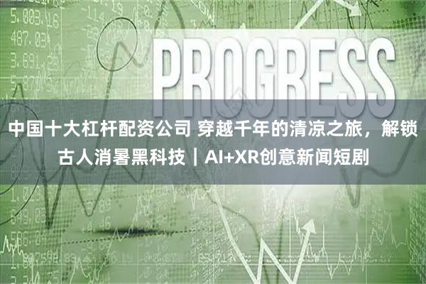 中国十大杠杆配资公司 穿越千年的清凉之旅，解锁古人消暑黑科技｜AI+XR创意新闻短剧