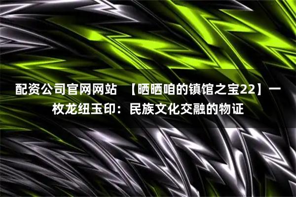 配资公司官网网站  【晒晒咱的镇馆之宝22】一枚龙纽玉印：民族文化交融的物证