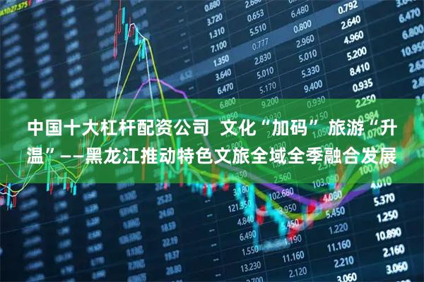 中国十大杠杆配资公司  文化“加码” 旅游“升温”——黑龙江推动特色文旅全域全季融合发展