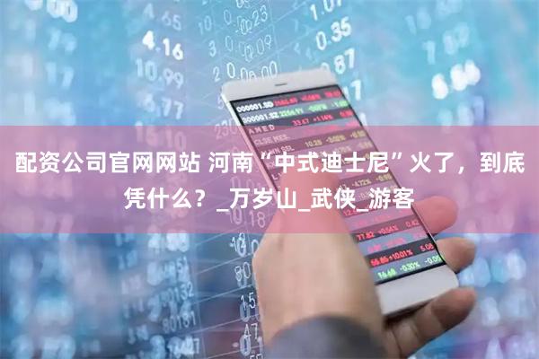 配资公司官网网站 河南“中式迪士尼”火了，到底凭什么？_万岁山_武侠_游客