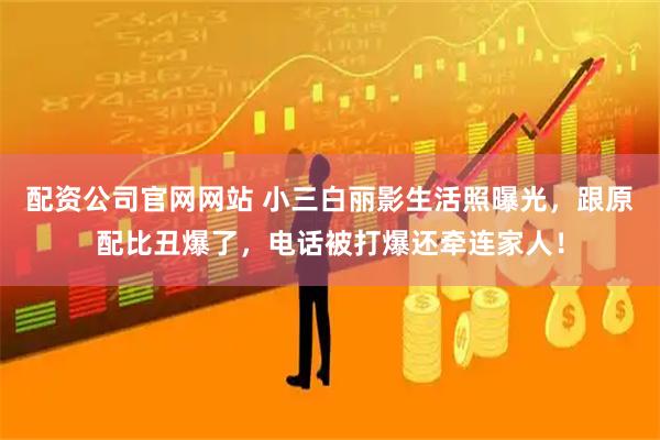 配资公司官网网站 小三白丽影生活照曝光，跟原配比丑爆了，电话被打爆还牵连家人！