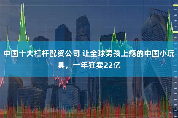 中国十大杠杆配资公司 让全球男孩上瘾的中国小玩具，一年狂卖22亿