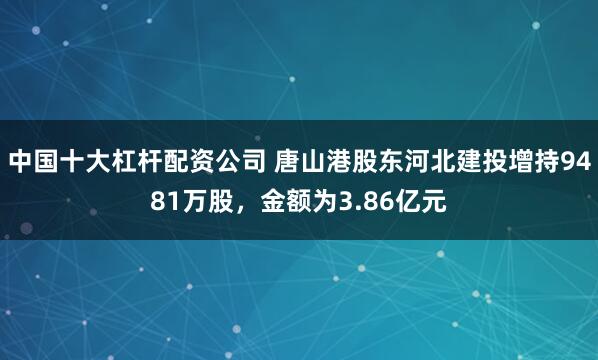 中国十大杠杆配资公司 唐山港股东河北建投增持9481万股，金额为3.86亿元