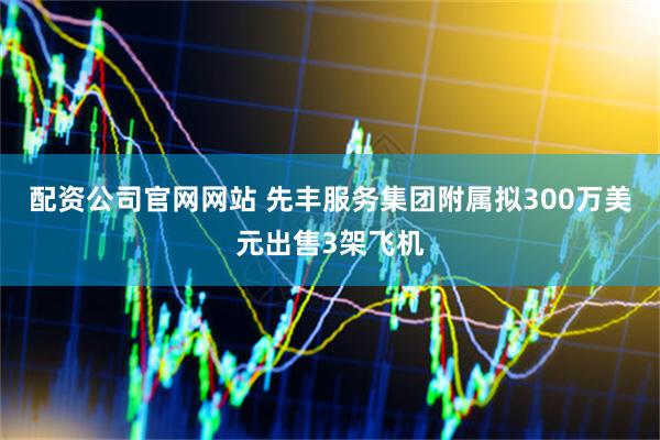 配资公司官网网站 先丰服务集团附属拟300万美元出售3架飞机