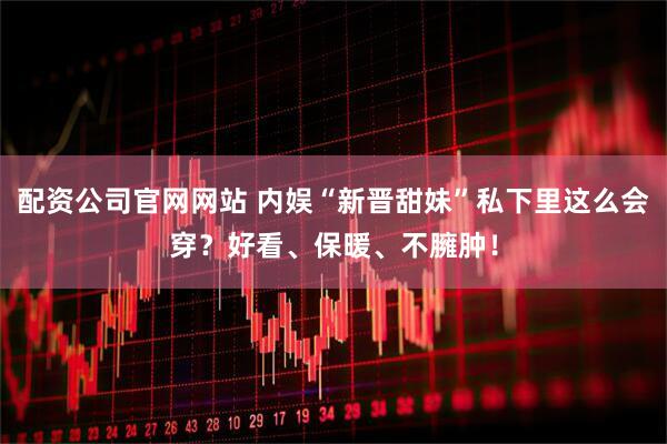 配资公司官网网站 内娱“新晋甜妹”私下里这么会穿？好看、保暖、不臃肿！